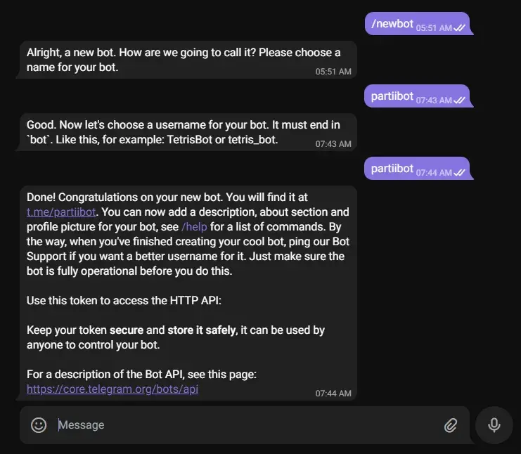 A Telegram conversation between a user an the Botfather both. The user says
"/newbot" and the Botfather replies "Alight, a new bot. How are we going to call
it? Please choose a name for your bot." The user says "partiibot". The Botfather
replies "Good. Now let's choose a username for your bot. It must end in bot.
Like this, for example: TetrisBot or tetris_bot.". The user says "partiibot".
The Botfather replies "Done! Congratulations on your new bot...". Later in the
message, the Botfather types an API token. It is censored in the
screenshot.